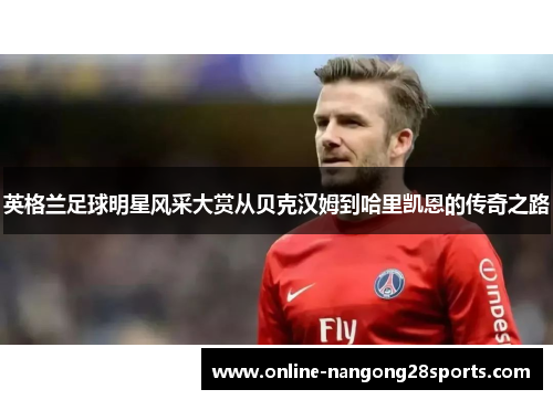 英格兰足球明星风采大赏从贝克汉姆到哈里凯恩的传奇之路