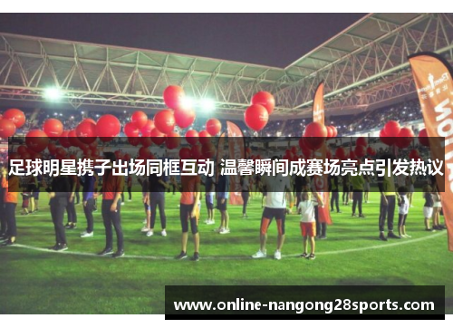 足球明星携子出场同框互动 温馨瞬间成赛场亮点引发热议