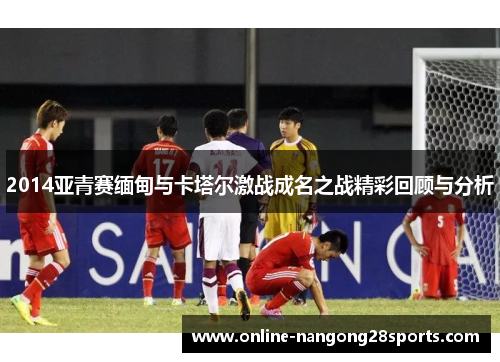 2014亚青赛缅甸与卡塔尔激战成名之战精彩回顾与分析